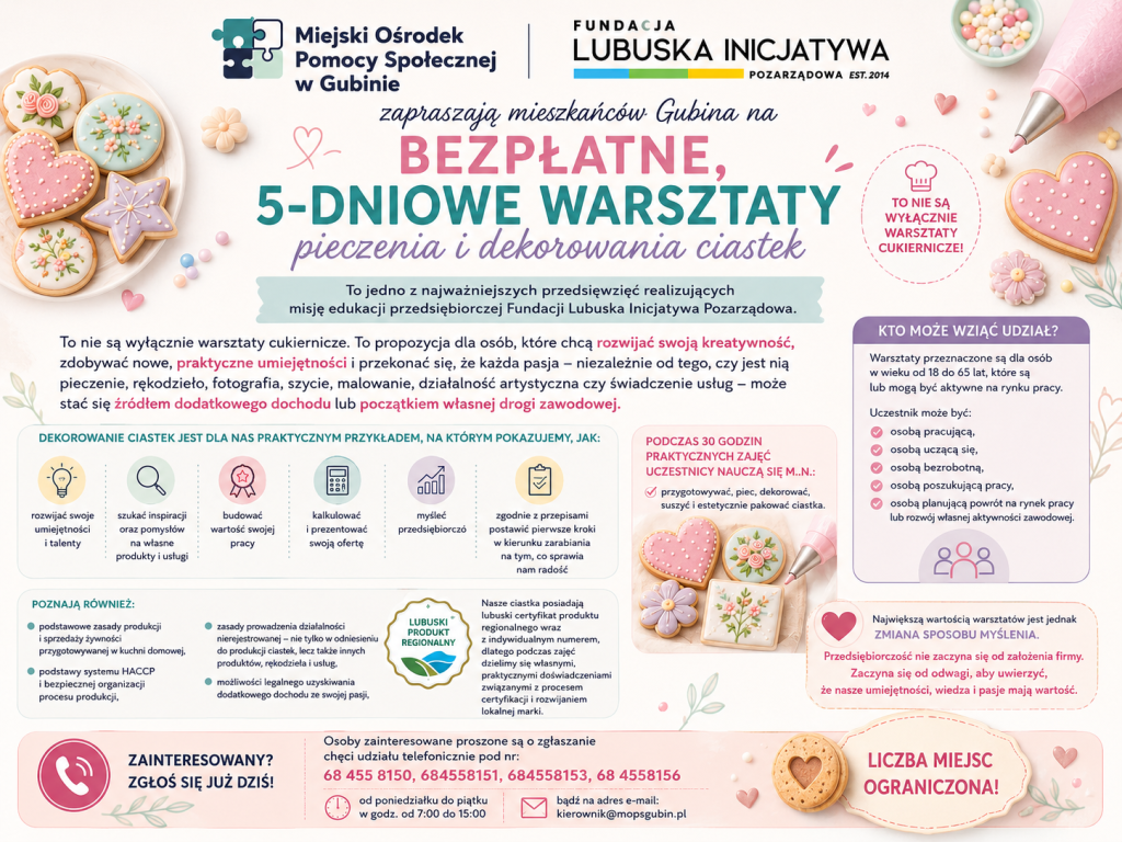 Pastelowy plakat informacyjny Miejskiego Ośrodka Pomocy Społecznej w Gubinie oraz Fundacji Lubuska Inicjatywa Pozarządowa zapraszający mieszkańców Gubina do udziału w bezpłatnych, 5-dniowych warsztatach pieczenia i dekorowania ciastek. W górnej części znajdują się logotypy obu organizacji oraz duży nagłówek „Bezpłatne, 5-dniowe warsztaty pieczenia i dekorowania ciastek”. Tło zdobią dekorowane lukrem ciastka, rękaw cukierniczy i pastelowe elementy graficzne.

Plakat wyjaśnia, że warsztaty są elementem edukacji przedsiębiorczej i pokazują, jak rozwijać swoje umiejętności, szukać inspiracji, budować wartość własnej pracy, kalkulować ofertę, myśleć przedsiębiorczo oraz zgodnie z przepisami rozpocząć zarabianie na swojej pasji. Uczestnicy podczas 30 godzin praktycznych zajęć nauczą się przygotowywania, pieczenia, dekorowania, suszenia i estetycznego pakowania ciastek.

Na plakacie znajdują się również informacje o podstawach HACCP, produkcji i sprzedaży żywności z kuchni domowej, działalności nierejestrowanej, możliwościach legalnego uzyskiwania dodatkowego dochodu oraz certyfikacji produktów regionalnych. Podkreślono, że przedsiębiorczość zaczyna się od wiary we własne umiejętności i pasję.

Warsztaty są skierowane do osób w wieku od 18 do 65 lat, które są lub mogą być aktywne zawodowo – pracujących, uczących się, bezrobotnych, poszukujących pracy lub planujących powrót na rynek pracy. Zgłoszenia przyjmowane są telefonicznie pod numerami: 68 455 81 50, 68 455 81 51, 68 455 81 53, 68 455 81 56 od poniedziałku do piątku w godzinach 7:00–15:00 oraz e-mailowo: kierownik@mopsgubin.pl. Na dole plakatu znajduje się wyróżniona informacja: „Liczba miejsc ograniczona!”